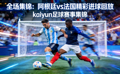 全场集锦：阿根廷vs法国精彩进球回放，kaiyun足球赛事集锦